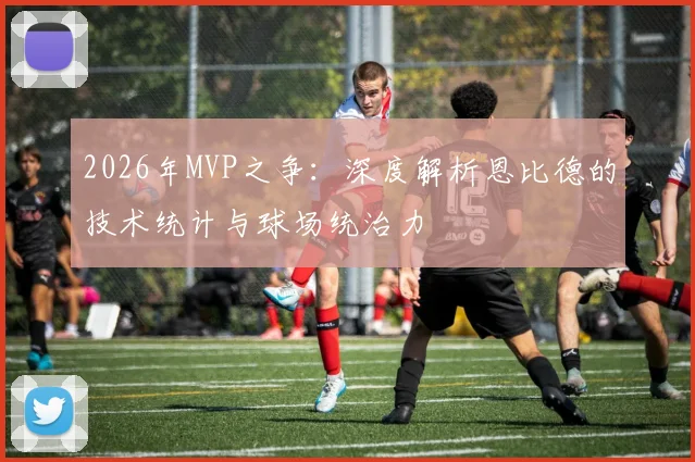 2026年MVP之争:深度解析恩比德的技术统计与球场统治力