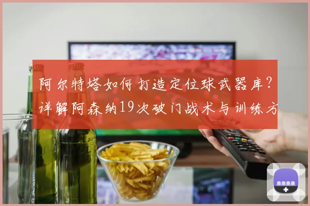 阿尔特塔如何打造定位球武器库?详解阿森纳19次破门战术与训练方法