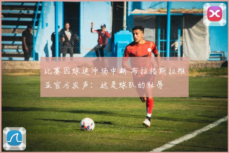比赛因球迷冲场中断 布拉格斯拉维亚官方发声:这是球队的耻辱