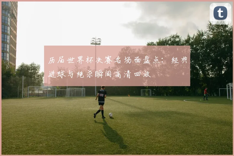 历届世界杯决赛名场面盘点:经典进球与绝杀瞬间高清回放