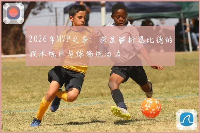 2026年MVP之争：深度解析恩比德的技术统计与球场统治力