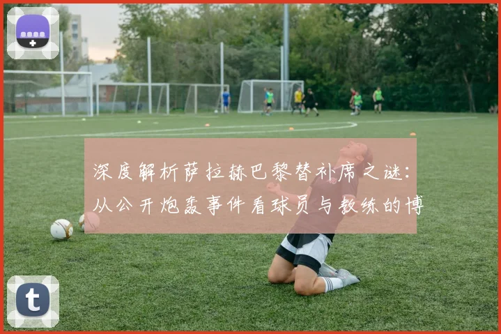 深度解析萨拉赫巴黎替补席之谜:从公开炮轰事件看球员与教练的博弈
