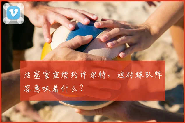 活塞官宣续约许尔特,这对球队阵容意味着什么?