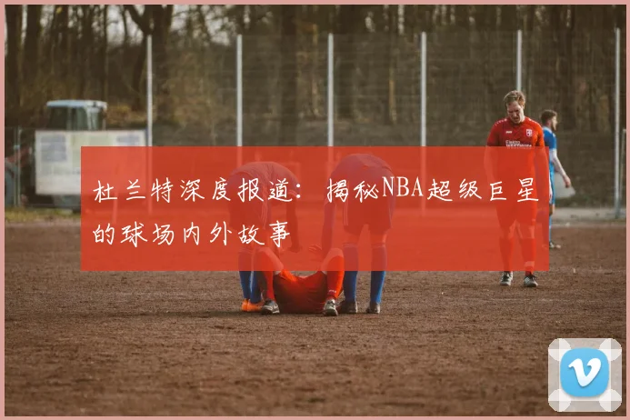 杜兰特深度报道:揭秘NBA超级巨星的球场内外故事