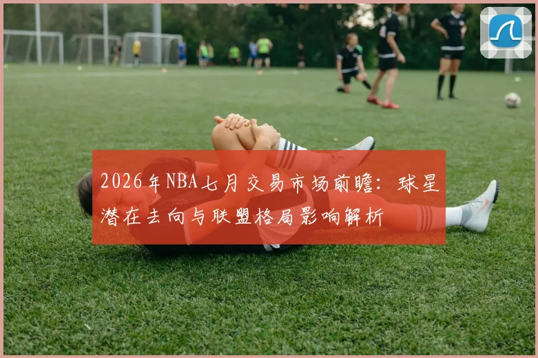 2026年NBA七月交易市场前瞻：球星潜在去向与联盟格局影响解析