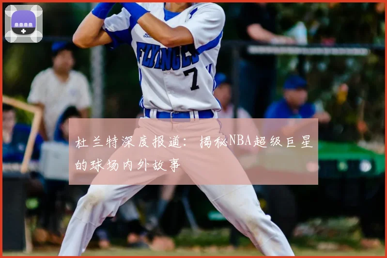杜兰特深度报道:揭秘NBA超级巨星的球场内外故事