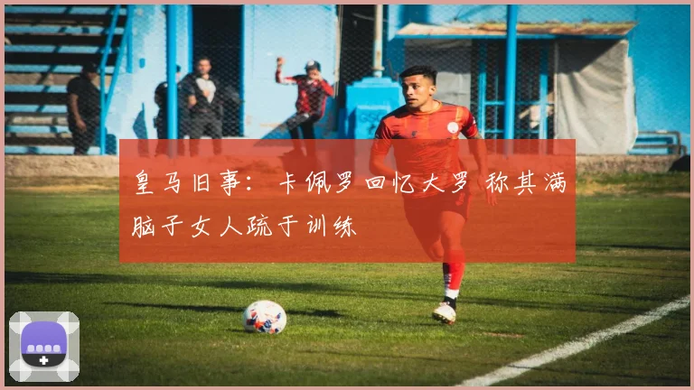 皇马旧事:卡佩罗回忆大罗 称其满脑子女人疏于训练