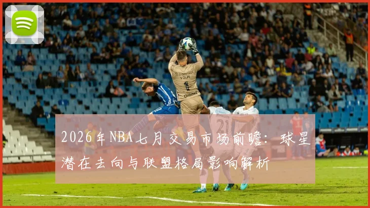 2026年NBA七月交易市场前瞻:球星潜在去向与联盟格局影响解析