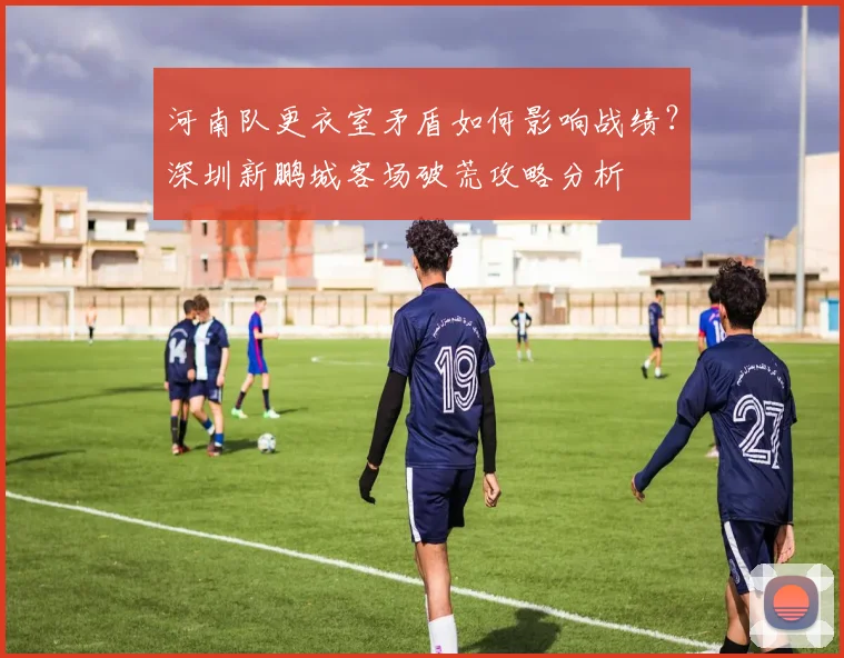 河南队更衣室矛盾如何影响战绩?深圳新鹏城客场破荒攻略分析